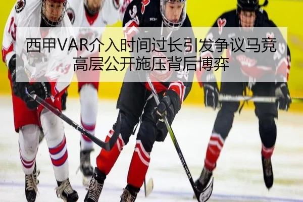 西甲VAR介入时间过长引发争议马竞高层公开施压背后博弈