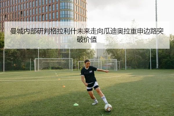 曼城内部研判格拉利什未来走向瓜迪奥拉重申边路突破价值